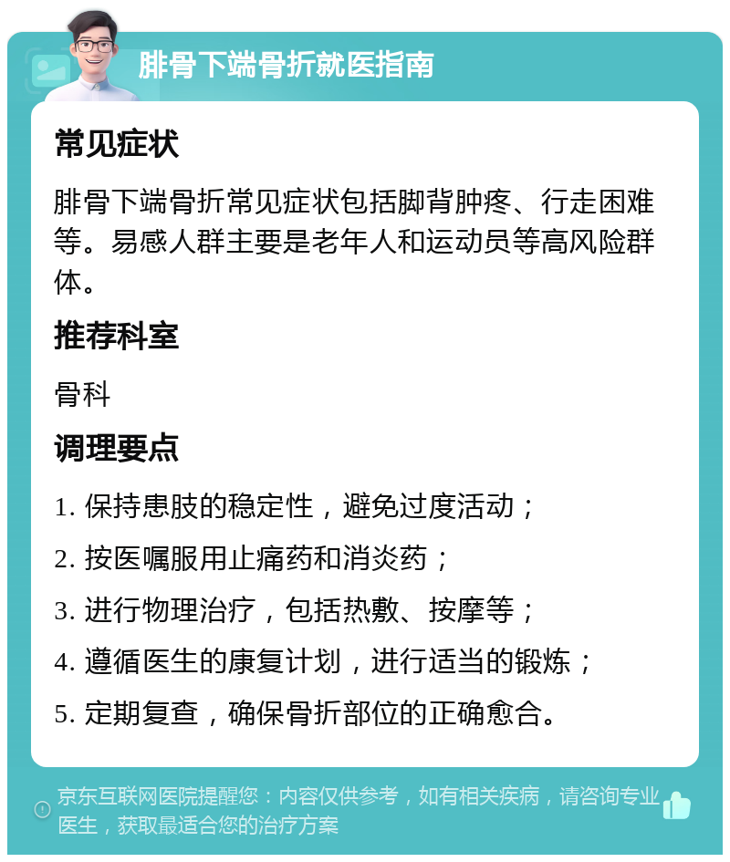 腓骨下端骨折就医指南 常见症状 腓骨下端骨折常见症状包括脚背肿疼、行走困难等。易感人群主要是老年人和运动员等高风险群体。 推荐科室 骨科 调理要点 1. 保持患肢的稳定性，避免过度活动； 2. 按医嘱服用止痛药和消炎药； 3. 进行物理治疗，包括热敷、按摩等； 4. 遵循医生的康复计划，进行适当的锻炼； 5. 定期复查，确保骨折部位的正确愈合。