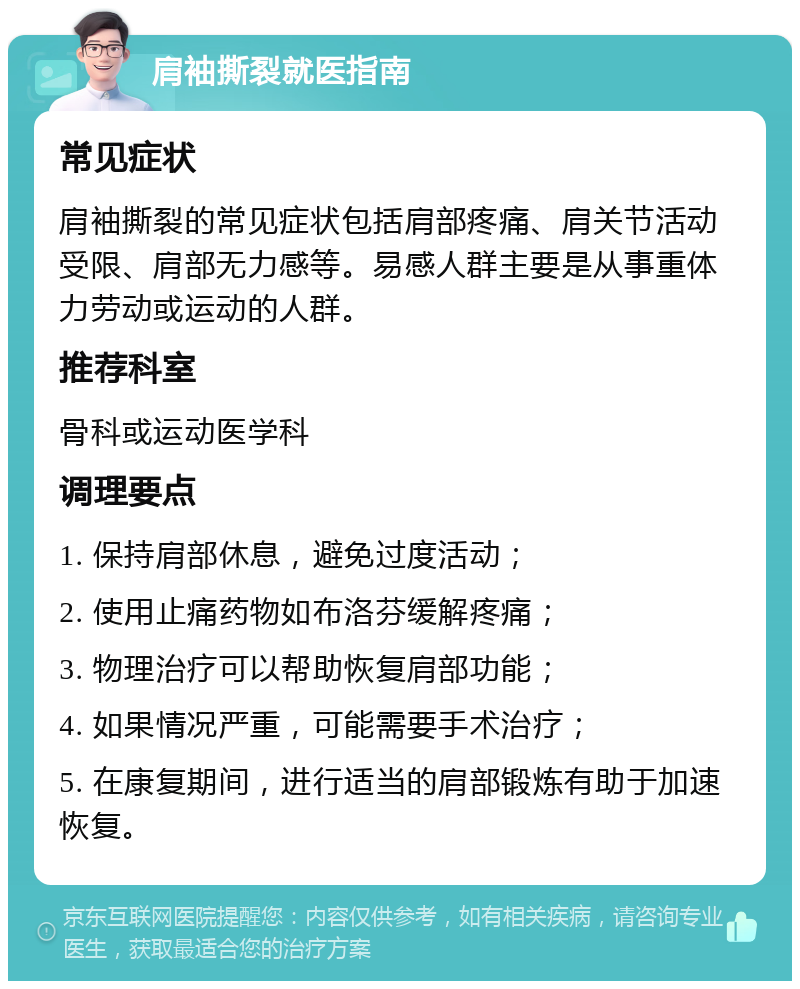 肩袖撕裂就医指南 常见症状 肩袖撕裂的常见症状包括肩部疼痛、肩关节活动受限、肩部无力感等。易感人群主要是从事重体力劳动或运动的人群。 推荐科室 骨科或运动医学科 调理要点 1. 保持肩部休息，避免过度活动； 2. 使用止痛药物如布洛芬缓解疼痛； 3. 物理治疗可以帮助恢复肩部功能； 4. 如果情况严重，可能需要手术治疗； 5. 在康复期间，进行适当的肩部锻炼有助于加速恢复。