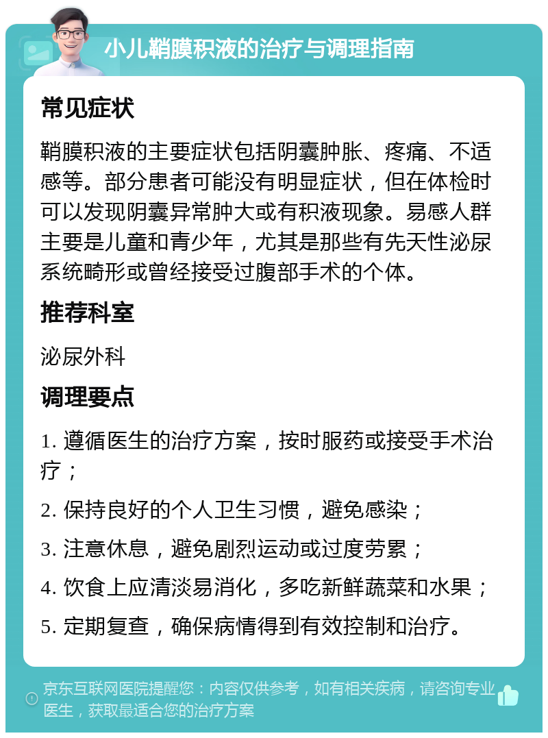 小儿鞘膜积液的治疗与调理指南 常见症状 鞘膜积液的主要症状包括阴囊肿胀、疼痛、不适感等。部分患者可能没有明显症状，但在体检时可以发现阴囊异常肿大或有积液现象。易感人群主要是儿童和青少年，尤其是那些有先天性泌尿系统畸形或曾经接受过腹部手术的个体。 推荐科室 泌尿外科 调理要点 1. 遵循医生的治疗方案，按时服药或接受手术治疗； 2. 保持良好的个人卫生习惯，避免感染； 3. 注意休息，避免剧烈运动或过度劳累； 4. 饮食上应清淡易消化，多吃新鲜蔬菜和水果； 5. 定期复查，确保病情得到有效控制和治疗。