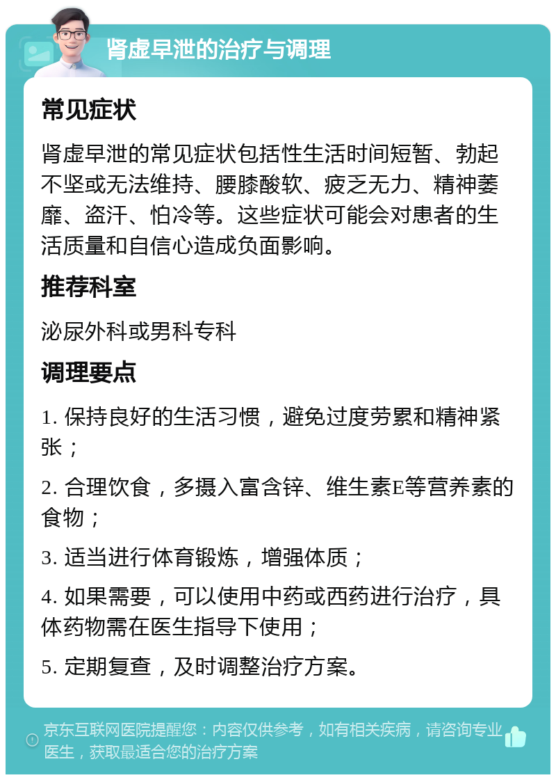 肾虚早泄的治疗与调理 常见症状 肾虚早泄的常见症状包括性生活时间短暂、勃起不坚或无法维持、腰膝酸软、疲乏无力、精神萎靡、盗汗、怕冷等。这些症状可能会对患者的生活质量和自信心造成负面影响。 推荐科室 泌尿外科或男科专科 调理要点 1. 保持良好的生活习惯，避免过度劳累和精神紧张； 2. 合理饮食，多摄入富含锌、维生素E等营养素的食物； 3. 适当进行体育锻炼，增强体质； 4. 如果需要，可以使用中药或西药进行治疗，具体药物需在医生指导下使用； 5. 定期复查，及时调整治疗方案。