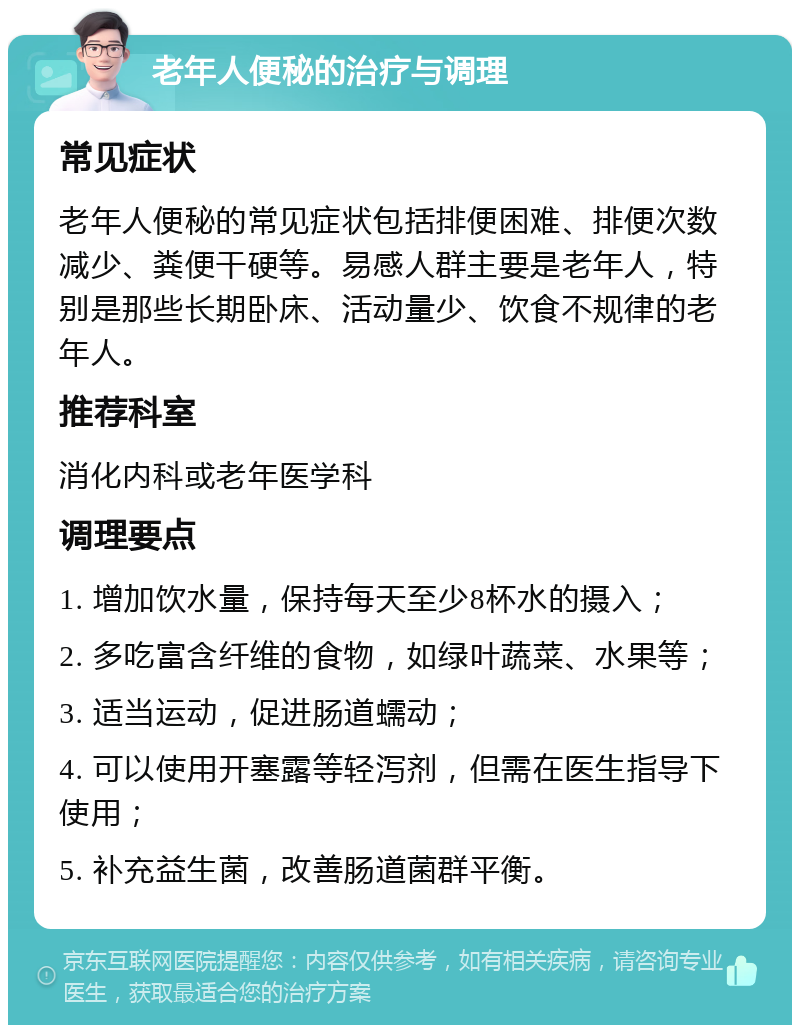 老年人便秘的治疗与调理 常见症状 老年人便秘的常见症状包括排便困难、排便次数减少、粪便干硬等。易感人群主要是老年人，特别是那些长期卧床、活动量少、饮食不规律的老年人。 推荐科室 消化内科或老年医学科 调理要点 1. 增加饮水量，保持每天至少8杯水的摄入； 2. 多吃富含纤维的食物，如绿叶蔬菜、水果等； 3. 适当运动，促进肠道蠕动； 4. 可以使用开塞露等轻泻剂，但需在医生指导下使用； 5. 补充益生菌，改善肠道菌群平衡。