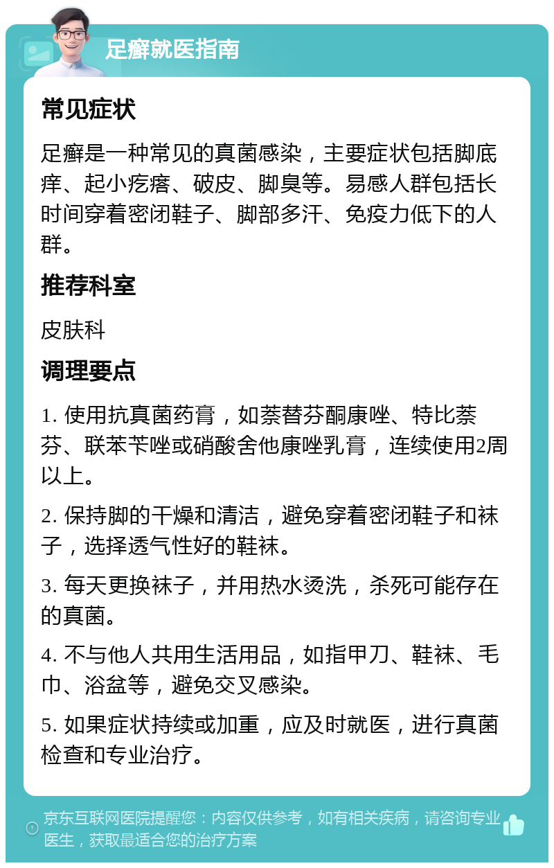 足癣就医指南 常见症状 足癣是一种常见的真菌感染，主要症状包括脚底痒、起小疙瘩、破皮、脚臭等。易感人群包括长时间穿着密闭鞋子、脚部多汗、免疫力低下的人群。 推荐科室 皮肤科 调理要点 1. 使用抗真菌药膏，如萘替芬酮康唑、特比萘芬、联苯苄唑或硝酸舍他康唑乳膏，连续使用2周以上。 2. 保持脚的干燥和清洁，避免穿着密闭鞋子和袜子，选择透气性好的鞋袜。 3. 每天更换袜子，并用热水烫洗，杀死可能存在的真菌。 4. 不与他人共用生活用品，如指甲刀、鞋袜、毛巾、浴盆等，避免交叉感染。 5. 如果症状持续或加重，应及时就医，进行真菌检查和专业治疗。