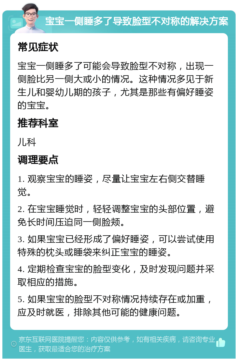 宝宝一侧睡多了导致脸型不对称的解决方案 常见症状 宝宝一侧睡多了可能会导致脸型不对称，出现一侧脸比另一侧大或小的情况。这种情况多见于新生儿和婴幼儿期的孩子，尤其是那些有偏好睡姿的宝宝。 推荐科室 儿科 调理要点 1. 观察宝宝的睡姿，尽量让宝宝左右侧交替睡觉。 2. 在宝宝睡觉时，轻轻调整宝宝的头部位置，避免长时间压迫同一侧脸颊。 3. 如果宝宝已经形成了偏好睡姿，可以尝试使用特殊的枕头或睡袋来纠正宝宝的睡姿。 4. 定期检查宝宝的脸型变化，及时发现问题并采取相应的措施。 5. 如果宝宝的脸型不对称情况持续存在或加重，应及时就医，排除其他可能的健康问题。