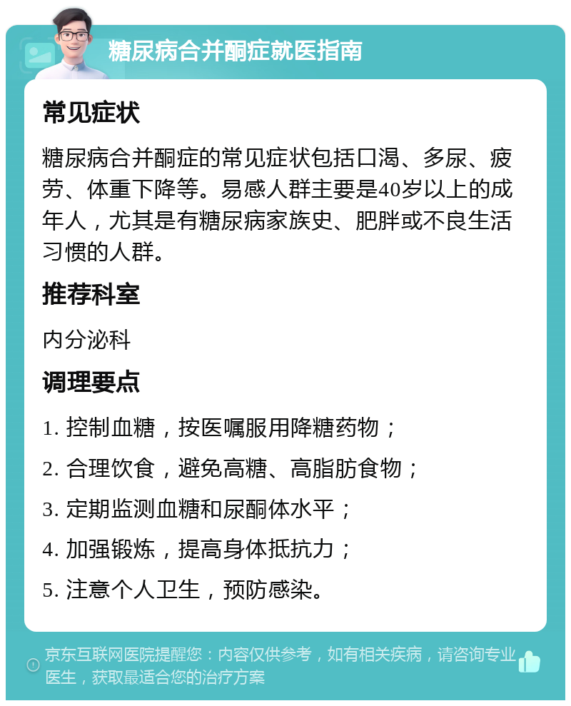 糖尿病合并酮症就医指南 常见症状 糖尿病合并酮症的常见症状包括口渴、多尿、疲劳、体重下降等。易感人群主要是40岁以上的成年人，尤其是有糖尿病家族史、肥胖或不良生活习惯的人群。 推荐科室 内分泌科 调理要点 1. 控制血糖，按医嘱服用降糖药物； 2. 合理饮食，避免高糖、高脂肪食物； 3. 定期监测血糖和尿酮体水平； 4. 加强锻炼，提高身体抵抗力； 5. 注意个人卫生，预防感染。