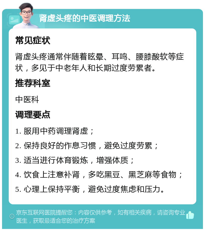 肾虚头疼的中医调理方法 常见症状 肾虚头疼通常伴随着眩晕、耳鸣、腰膝酸软等症状，多见于中老年人和长期过度劳累者。 推荐科室 中医科 调理要点 1. 服用中药调理肾虚； 2. 保持良好的作息习惯，避免过度劳累； 3. 适当进行体育锻炼，增强体质； 4. 饮食上注意补肾，多吃黑豆、黑芝麻等食物； 5. 心理上保持平衡，避免过度焦虑和压力。