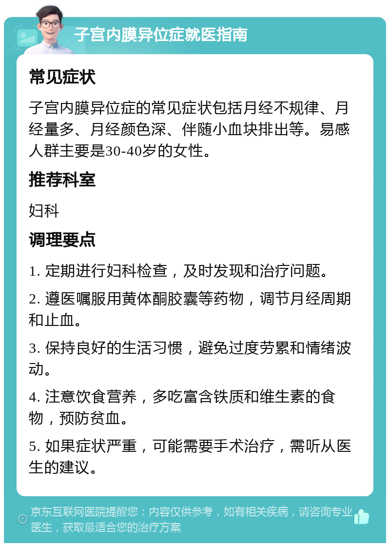 子宫内膜异位症就医指南 常见症状 子宫内膜异位症的常见症状包括月经不规律、月经量多、月经颜色深、伴随小血块排出等。易感人群主要是30-40岁的女性。 推荐科室 妇科 调理要点 1. 定期进行妇科检查，及时发现和治疗问题。 2. 遵医嘱服用黄体酮胶囊等药物，调节月经周期和止血。 3. 保持良好的生活习惯，避免过度劳累和情绪波动。 4. 注意饮食营养，多吃富含铁质和维生素的食物，预防贫血。 5. 如果症状严重，可能需要手术治疗，需听从医生的建议。