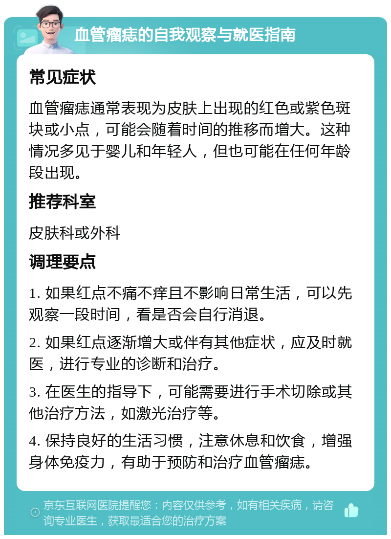 血管瘤痣的自我观察与就医指南 常见症状 血管瘤痣通常表现为皮肤上出现的红色或紫色斑块或小点，可能会随着时间的推移而增大。这种情况多见于婴儿和年轻人，但也可能在任何年龄段出现。 推荐科室 皮肤科或外科 调理要点 1. 如果红点不痛不痒且不影响日常生活，可以先观察一段时间，看是否会自行消退。 2. 如果红点逐渐增大或伴有其他症状，应及时就医，进行专业的诊断和治疗。 3. 在医生的指导下，可能需要进行手术切除或其他治疗方法，如激光治疗等。 4. 保持良好的生活习惯，注意休息和饮食，增强身体免疫力，有助于预防和治疗血管瘤痣。