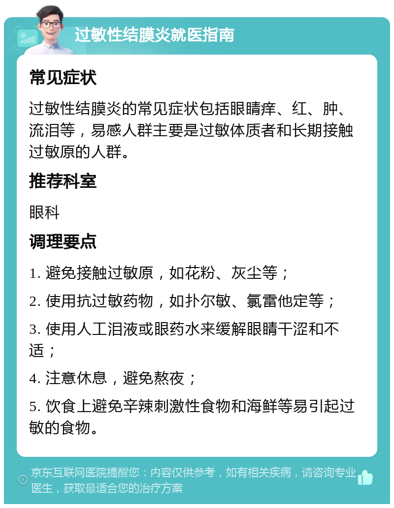 过敏性结膜炎就医指南 常见症状 过敏性结膜炎的常见症状包括眼睛痒、红、肿、流泪等，易感人群主要是过敏体质者和长期接触过敏原的人群。 推荐科室 眼科 调理要点 1. 避免接触过敏原，如花粉、灰尘等； 2. 使用抗过敏药物，如扑尔敏、氯雷他定等； 3. 使用人工泪液或眼药水来缓解眼睛干涩和不适； 4. 注意休息，避免熬夜； 5. 饮食上避免辛辣刺激性食物和海鲜等易引起过敏的食物。