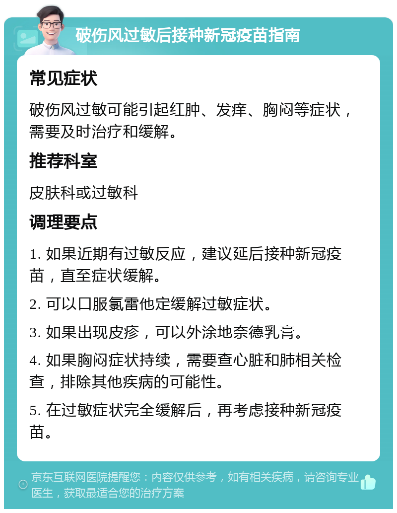 破伤风过敏后接种新冠疫苗指南 常见症状 破伤风过敏可能引起红肿、发痒、胸闷等症状，需要及时治疗和缓解。 推荐科室 皮肤科或过敏科 调理要点 1. 如果近期有过敏反应，建议延后接种新冠疫苗，直至症状缓解。 2. 可以口服氯雷他定缓解过敏症状。 3. 如果出现皮疹，可以外涂地奈德乳膏。 4. 如果胸闷症状持续，需要查心脏和肺相关检查，排除其他疾病的可能性。 5. 在过敏症状完全缓解后，再考虑接种新冠疫苗。