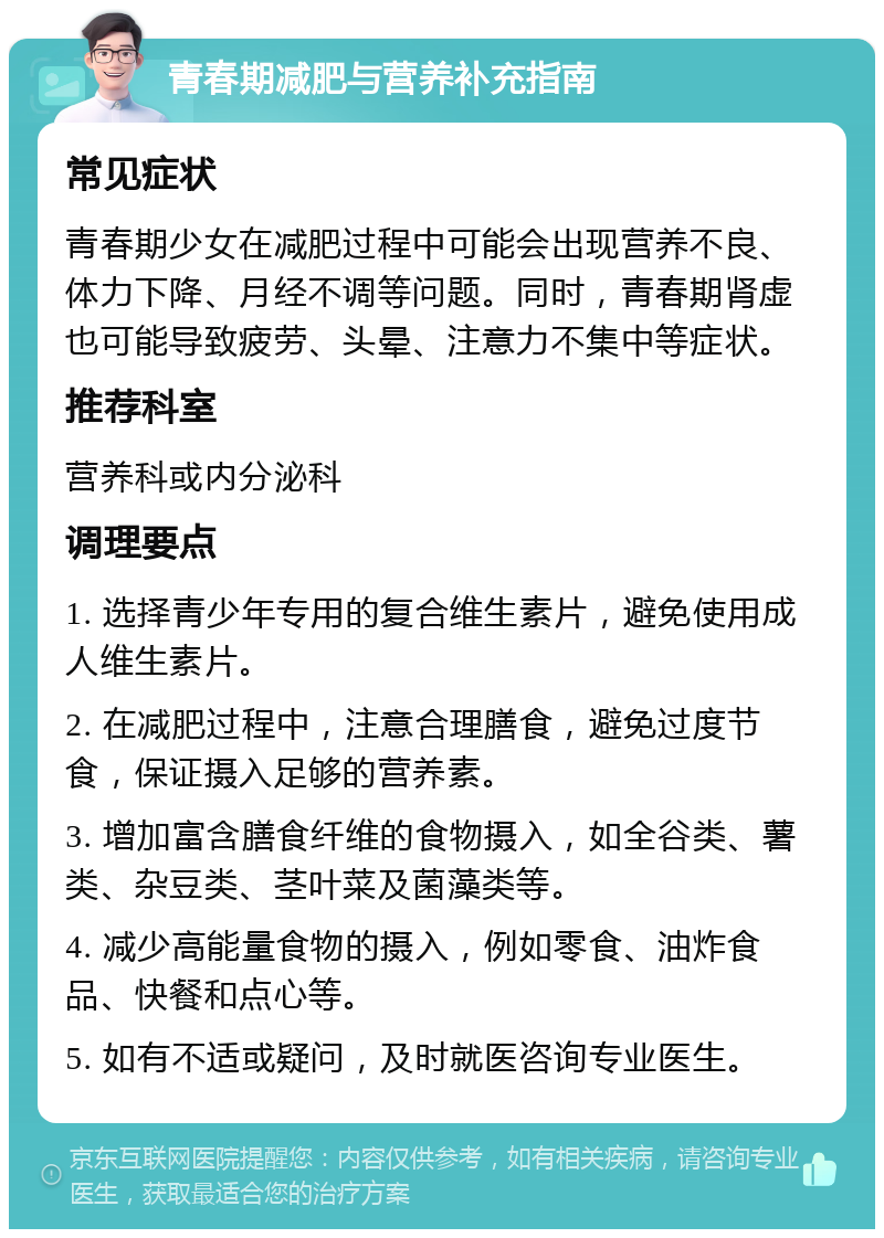 青春期减肥与营养补充指南 常见症状 青春期少女在减肥过程中可能会出现营养不良、体力下降、月经不调等问题。同时，青春期肾虚也可能导致疲劳、头晕、注意力不集中等症状。 推荐科室 营养科或内分泌科 调理要点 1. 选择青少年专用的复合维生素片，避免使用成人维生素片。 2. 在减肥过程中，注意合理膳食，避免过度节食，保证摄入足够的营养素。 3. 增加富含膳食纤维的食物摄入，如全谷类、薯类、杂豆类、茎叶菜及菌藻类等。 4. 减少高能量食物的摄入，例如零食、油炸食品、快餐和点心等。 5. 如有不适或疑问，及时就医咨询专业医生。