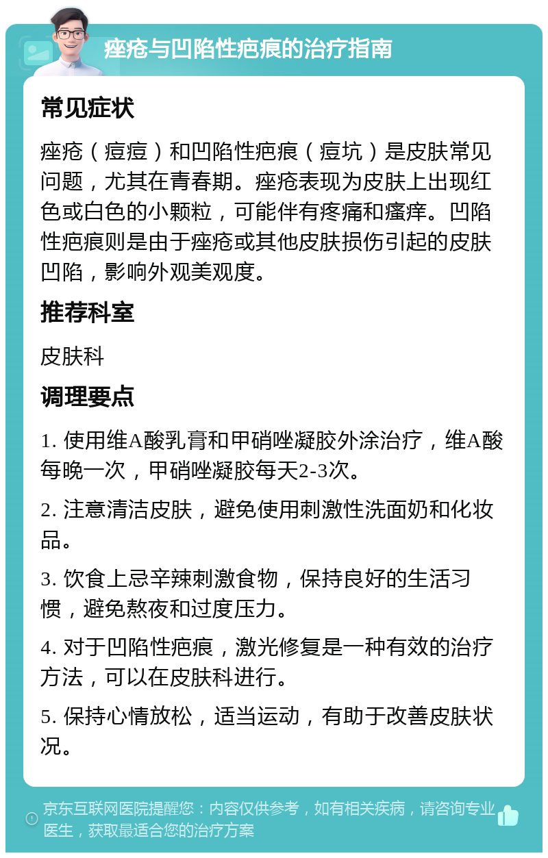 痤疮与凹陷性疤痕的治疗指南 常见症状 痤疮（痘痘）和凹陷性疤痕（痘坑）是皮肤常见问题，尤其在青春期。痤疮表现为皮肤上出现红色或白色的小颗粒，可能伴有疼痛和瘙痒。凹陷性疤痕则是由于痤疮或其他皮肤损伤引起的皮肤凹陷，影响外观美观度。 推荐科室 皮肤科 调理要点 1. 使用维A酸乳膏和甲硝唑凝胶外涂治疗，维A酸每晚一次，甲硝唑凝胶每天2-3次。 2. 注意清洁皮肤，避免使用刺激性洗面奶和化妆品。 3. 饮食上忌辛辣刺激食物，保持良好的生活习惯，避免熬夜和过度压力。 4. 对于凹陷性疤痕，激光修复是一种有效的治疗方法，可以在皮肤科进行。 5. 保持心情放松，适当运动，有助于改善皮肤状况。