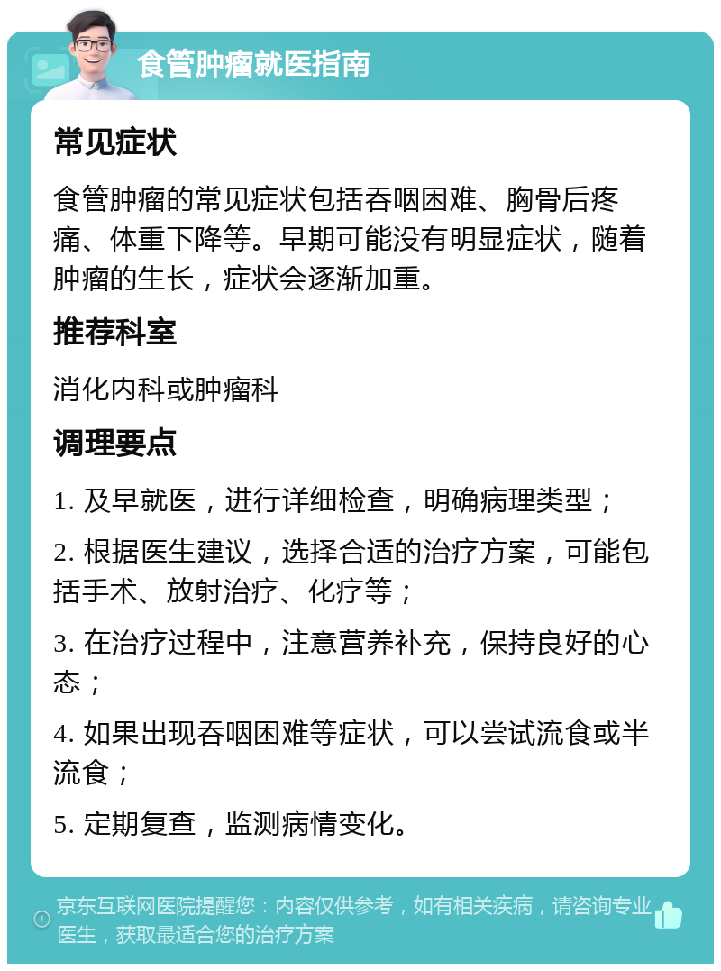 食管肿瘤就医指南 常见症状 食管肿瘤的常见症状包括吞咽困难、胸骨后疼痛、体重下降等。早期可能没有明显症状，随着肿瘤的生长，症状会逐渐加重。 推荐科室 消化内科或肿瘤科 调理要点 1. 及早就医，进行详细检查，明确病理类型； 2. 根据医生建议，选择合适的治疗方案，可能包括手术、放射治疗、化疗等； 3. 在治疗过程中，注意营养补充，保持良好的心态； 4. 如果出现吞咽困难等症状，可以尝试流食或半流食； 5. 定期复查，监测病情变化。