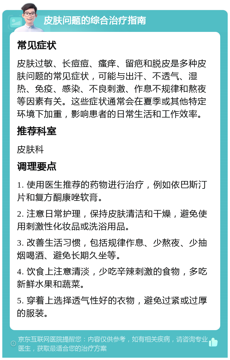 皮肤问题的综合治疗指南 常见症状 皮肤过敏、长痘痘、瘙痒、留疤和脱皮是多种皮肤问题的常见症状，可能与出汗、不透气、湿热、免疫、感染、不良刺激、作息不规律和熬夜等因素有关。这些症状通常会在夏季或其他特定环境下加重，影响患者的日常生活和工作效率。 推荐科室 皮肤科 调理要点 1. 使用医生推荐的药物进行治疗，例如依巴斯汀片和复方酮康唑软膏。 2. 注意日常护理，保持皮肤清洁和干燥，避免使用刺激性化妆品或洗浴用品。 3. 改善生活习惯，包括规律作息、少熬夜、少抽烟喝酒、避免长期久坐等。 4. 饮食上注意清淡，少吃辛辣刺激的食物，多吃新鲜水果和蔬菜。 5. 穿着上选择透气性好的衣物，避免过紧或过厚的服装。