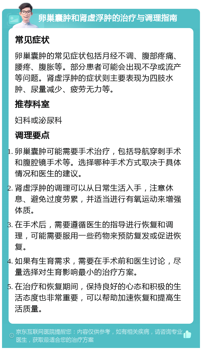 卵巢囊肿和肾虚浮肿的治疗与调理指南 常见症状 卵巢囊肿的常见症状包括月经不调、腹部疼痛、腰疼、腹胀等。部分患者可能会出现不孕或流产等问题。肾虚浮肿的症状则主要表现为四肢水肿、尿量减少、疲劳无力等。 推荐科室 妇科或泌尿科 调理要点 卵巢囊肿可能需要手术治疗，包括导航穿刺手术和腹腔镜手术等。选择哪种手术方式取决于具体情况和医生的建议。 肾虚浮肿的调理可以从日常生活入手，注意休息、避免过度劳累，并适当进行有氧运动来增强体质。 在手术后，需要遵循医生的指导进行恢复和调理，可能需要服用一些药物来预防复发或促进恢复。 如果有生育需求，需要在手术前和医生讨论，尽量选择对生育影响最小的治疗方案。 在治疗和恢复期间，保持良好的心态和积极的生活态度也非常重要，可以帮助加速恢复和提高生活质量。