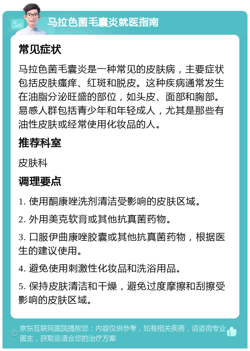 马拉色菌毛囊炎就医指南 常见症状 马拉色菌毛囊炎是一种常见的皮肤病，主要症状包括皮肤瘙痒、红斑和脱皮。这种疾病通常发生在油脂分泌旺盛的部位，如头皮、面部和胸部。易感人群包括青少年和年轻成人，尤其是那些有油性皮肤或经常使用化妆品的人。 推荐科室 皮肤科 调理要点 1. 使用酮康唑洗剂清洁受影响的皮肤区域。 2. 外用美克软膏或其他抗真菌药物。 3. 口服伊曲康唑胶囊或其他抗真菌药物，根据医生的建议使用。 4. 避免使用刺激性化妆品和洗浴用品。 5. 保持皮肤清洁和干燥，避免过度摩擦和刮擦受影响的皮肤区域。