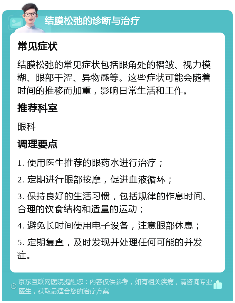 结膜松弛的诊断与治疗 常见症状 结膜松弛的常见症状包括眼角处的褶皱、视力模糊、眼部干涩、异物感等。这些症状可能会随着时间的推移而加重，影响日常生活和工作。 推荐科室 眼科 调理要点 1. 使用医生推荐的眼药水进行治疗； 2. 定期进行眼部按摩，促进血液循环； 3. 保持良好的生活习惯，包括规律的作息时间、合理的饮食结构和适量的运动； 4. 避免长时间使用电子设备，注意眼部休息； 5. 定期复查，及时发现并处理任何可能的并发症。