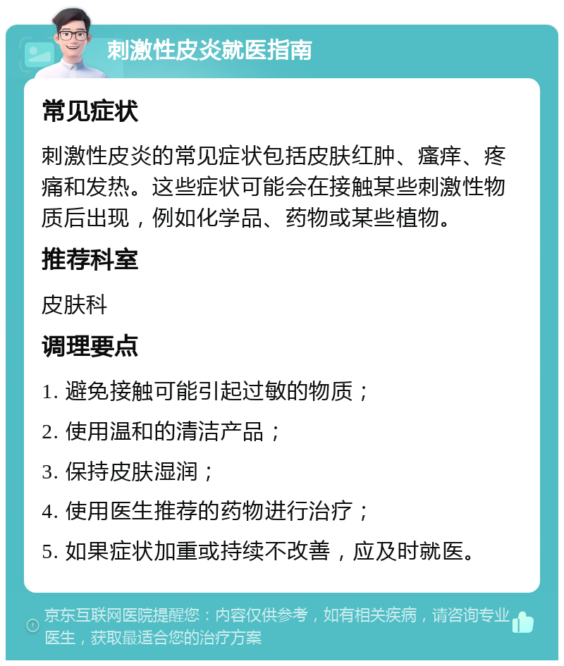 刺激性皮炎就医指南 常见症状 刺激性皮炎的常见症状包括皮肤红肿、瘙痒、疼痛和发热。这些症状可能会在接触某些刺激性物质后出现，例如化学品、药物或某些植物。 推荐科室 皮肤科 调理要点 1. 避免接触可能引起过敏的物质； 2. 使用温和的清洁产品； 3. 保持皮肤湿润； 4. 使用医生推荐的药物进行治疗； 5. 如果症状加重或持续不改善，应及时就医。