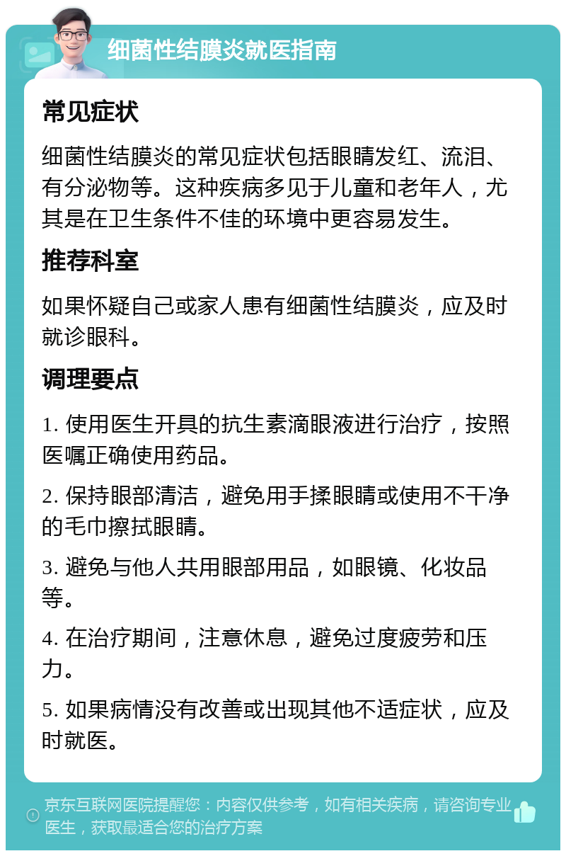 细菌性结膜炎就医指南 常见症状 细菌性结膜炎的常见症状包括眼睛发红、流泪、有分泌物等。这种疾病多见于儿童和老年人，尤其是在卫生条件不佳的环境中更容易发生。 推荐科室 如果怀疑自己或家人患有细菌性结膜炎，应及时就诊眼科。 调理要点 1. 使用医生开具的抗生素滴眼液进行治疗，按照医嘱正确使用药品。 2. 保持眼部清洁，避免用手揉眼睛或使用不干净的毛巾擦拭眼睛。 3. 避免与他人共用眼部用品，如眼镜、化妆品等。 4. 在治疗期间，注意休息，避免过度疲劳和压力。 5. 如果病情没有改善或出现其他不适症状，应及时就医。