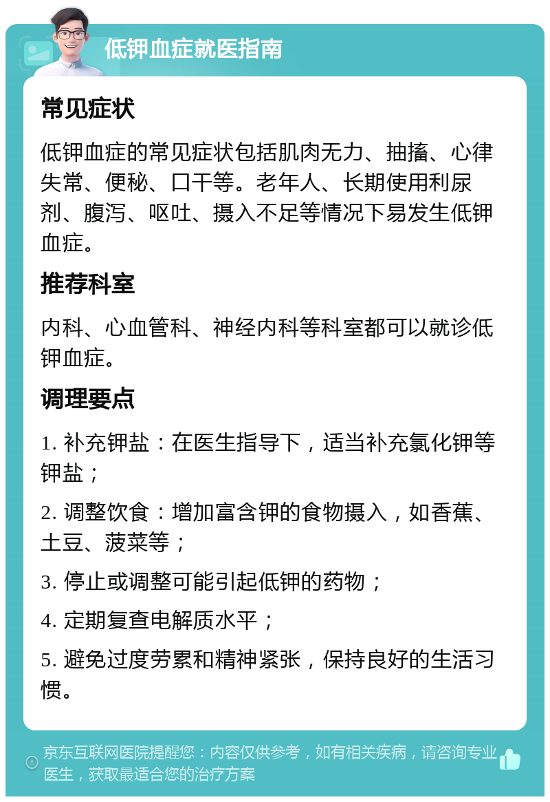 低钾血症就医指南 常见症状 低钾血症的常见症状包括肌肉无力、抽搐、心律失常、便秘、口干等。老年人、长期使用利尿剂、腹泻、呕吐、摄入不足等情况下易发生低钾血症。 推荐科室 内科、心血管科、神经内科等科室都可以就诊低钾血症。 调理要点 1. 补充钾盐：在医生指导下，适当补充氯化钾等钾盐； 2. 调整饮食：增加富含钾的食物摄入，如香蕉、土豆、菠菜等； 3. 停止或调整可能引起低钾的药物； 4. 定期复查电解质水平； 5. 避免过度劳累和精神紧张，保持良好的生活习惯。