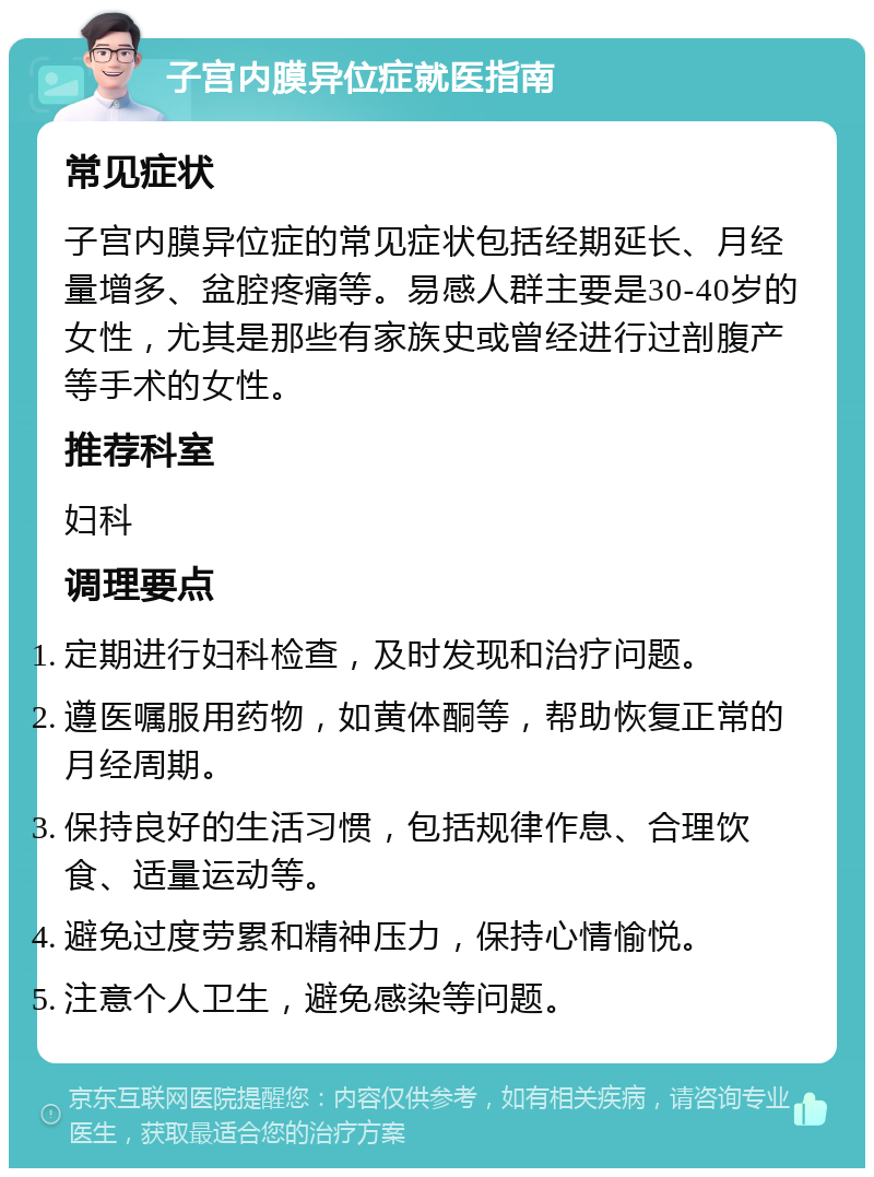 子宫内膜异位症就医指南 常见症状 子宫内膜异位症的常见症状包括经期延长、月经量增多、盆腔疼痛等。易感人群主要是30-40岁的女性，尤其是那些有家族史或曾经进行过剖腹产等手术的女性。 推荐科室 妇科 调理要点 定期进行妇科检查，及时发现和治疗问题。 遵医嘱服用药物，如黄体酮等，帮助恢复正常的月经周期。 保持良好的生活习惯，包括规律作息、合理饮食、适量运动等。 避免过度劳累和精神压力，保持心情愉悦。 注意个人卫生，避免感染等问题。