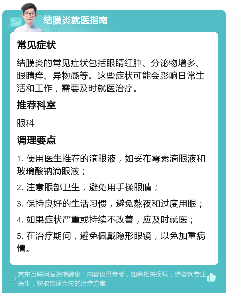 结膜炎就医指南 常见症状 结膜炎的常见症状包括眼睛红肿、分泌物增多、眼睛痒、异物感等。这些症状可能会影响日常生活和工作，需要及时就医治疗。 推荐科室 眼科 调理要点 1. 使用医生推荐的滴眼液，如妥布霉素滴眼液和玻璃酸钠滴眼液； 2. 注意眼部卫生，避免用手揉眼睛； 3. 保持良好的生活习惯，避免熬夜和过度用眼； 4. 如果症状严重或持续不改善，应及时就医； 5. 在治疗期间，避免佩戴隐形眼镜，以免加重病情。