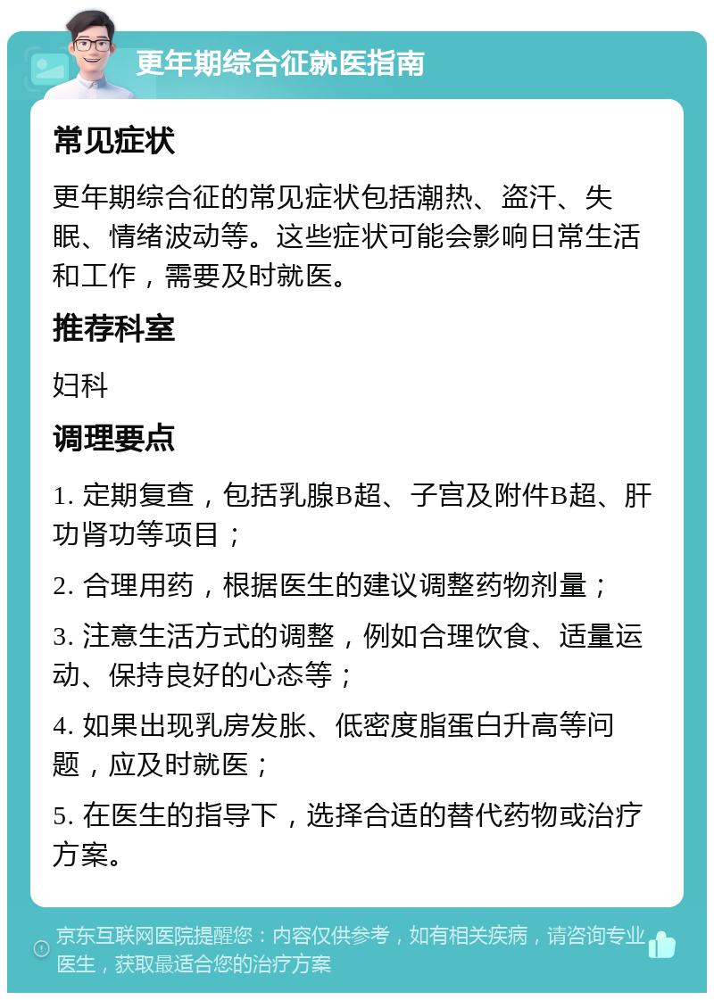 更年期综合征就医指南 常见症状 更年期综合征的常见症状包括潮热、盗汗、失眠、情绪波动等。这些症状可能会影响日常生活和工作，需要及时就医。 推荐科室 妇科 调理要点 1. 定期复查，包括乳腺B超、子宫及附件B超、肝功肾功等项目； 2. 合理用药，根据医生的建议调整药物剂量； 3. 注意生活方式的调整，例如合理饮食、适量运动、保持良好的心态等； 4. 如果出现乳房发胀、低密度脂蛋白升高等问题，应及时就医； 5. 在医生的指导下，选择合适的替代药物或治疗方案。