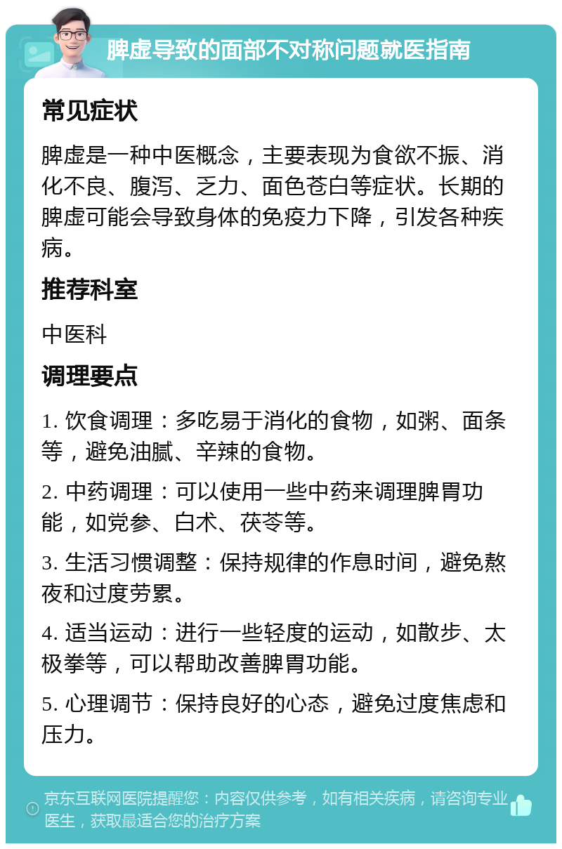 脾虚导致的面部不对称问题就医指南 常见症状 脾虚是一种中医概念，主要表现为食欲不振、消化不良、腹泻、乏力、面色苍白等症状。长期的脾虚可能会导致身体的免疫力下降，引发各种疾病。 推荐科室 中医科 调理要点 1. 饮食调理：多吃易于消化的食物，如粥、面条等，避免油腻、辛辣的食物。 2. 中药调理：可以使用一些中药来调理脾胃功能，如党参、白术、茯苓等。 3. 生活习惯调整：保持规律的作息时间，避免熬夜和过度劳累。 4. 适当运动：进行一些轻度的运动，如散步、太极拳等，可以帮助改善脾胃功能。 5. 心理调节：保持良好的心态，避免过度焦虑和压力。