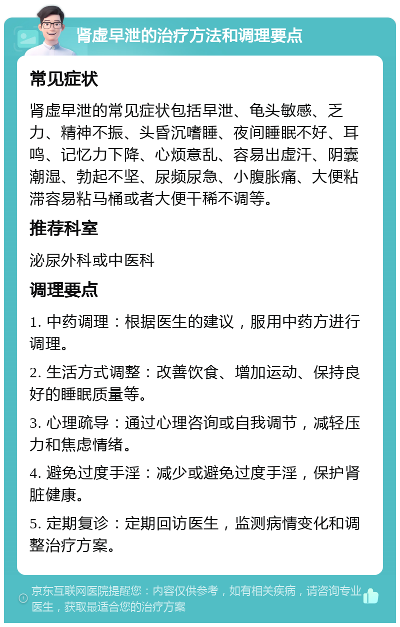 肾虚早泄的治疗方法和调理要点 常见症状 肾虚早泄的常见症状包括早泄、龟头敏感、乏力、精神不振、头昏沉嗜睡、夜间睡眠不好、耳鸣、记忆力下降、心烦意乱、容易出虚汗、阴囊潮湿、勃起不坚、尿频尿急、小腹胀痛、大便粘滞容易粘马桶或者大便干稀不调等。 推荐科室 泌尿外科或中医科 调理要点 1. 中药调理：根据医生的建议，服用中药方进行调理。 2. 生活方式调整：改善饮食、增加运动、保持良好的睡眠质量等。 3. 心理疏导：通过心理咨询或自我调节，减轻压力和焦虑情绪。 4. 避免过度手淫：减少或避免过度手淫，保护肾脏健康。 5. 定期复诊：定期回访医生，监测病情变化和调整治疗方案。