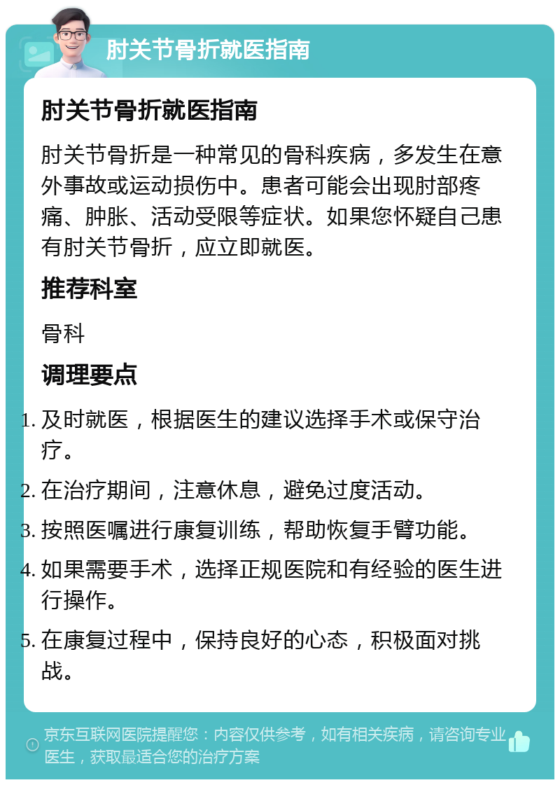 肘关节骨折就医指南 肘关节骨折就医指南 肘关节骨折是一种常见的骨科疾病，多发生在意外事故或运动损伤中。患者可能会出现肘部疼痛、肿胀、活动受限等症状。如果您怀疑自己患有肘关节骨折，应立即就医。 推荐科室 骨科 调理要点 及时就医，根据医生的建议选择手术或保守治疗。 在治疗期间，注意休息，避免过度活动。 按照医嘱进行康复训练，帮助恢复手臂功能。 如果需要手术，选择正规医院和有经验的医生进行操作。 在康复过程中，保持良好的心态，积极面对挑战。