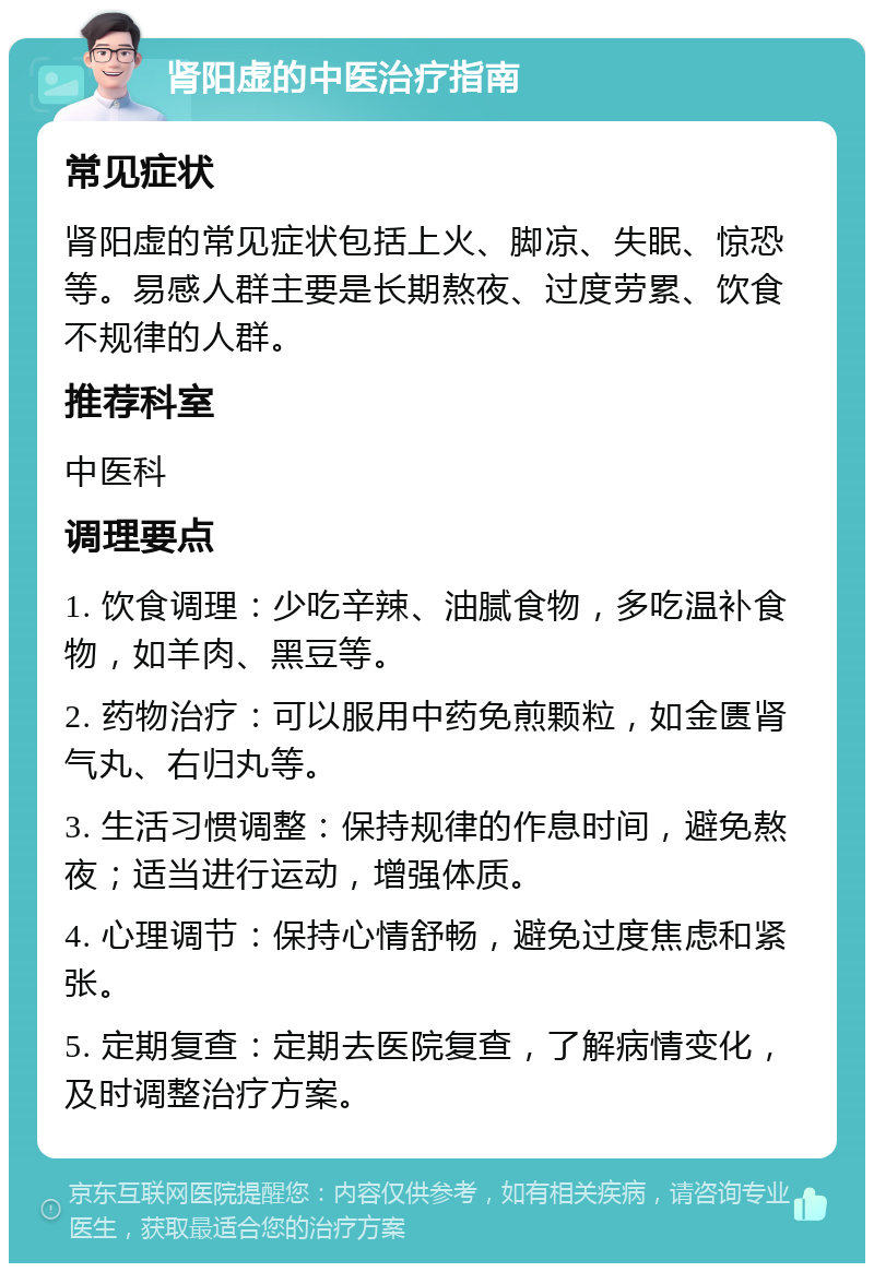 肾阳虚的中医治疗指南 常见症状 肾阳虚的常见症状包括上火、脚凉、失眠、惊恐等。易感人群主要是长期熬夜、过度劳累、饮食不规律的人群。 推荐科室 中医科 调理要点 1. 饮食调理：少吃辛辣、油腻食物，多吃温补食物，如羊肉、黑豆等。 2. 药物治疗：可以服用中药免煎颗粒，如金匮肾气丸、右归丸等。 3. 生活习惯调整：保持规律的作息时间，避免熬夜；适当进行运动，增强体质。 4. 心理调节：保持心情舒畅，避免过度焦虑和紧张。 5. 定期复查：定期去医院复查，了解病情变化，及时调整治疗方案。