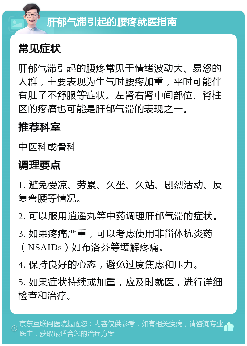 肝郁气滞引起的腰疼就医指南 常见症状 肝郁气滞引起的腰疼常见于情绪波动大、易怒的人群，主要表现为生气时腰疼加重，平时可能伴有肚子不舒服等症状。左肾右肾中间部位、脊柱区的疼痛也可能是肝郁气滞的表现之一。 推荐科室 中医科或骨科 调理要点 1. 避免受凉、劳累、久坐、久站、剧烈活动、反复弯腰等情况。 2. 可以服用逍遥丸等中药调理肝郁气滞的症状。 3. 如果疼痛严重，可以考虑使用非甾体抗炎药（NSAIDs）如布洛芬等缓解疼痛。 4. 保持良好的心态，避免过度焦虑和压力。 5. 如果症状持续或加重，应及时就医，进行详细检查和治疗。