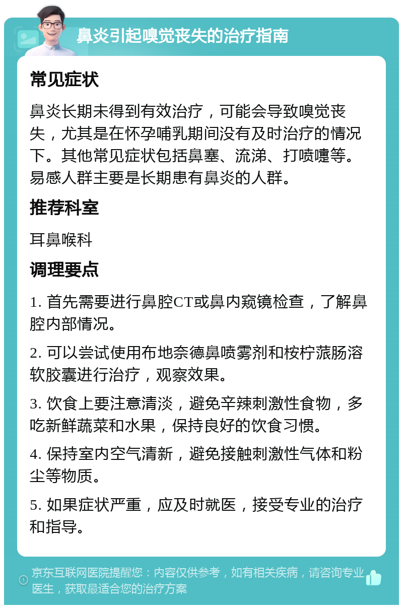 鼻炎引起嗅觉丧失的治疗指南 常见症状 鼻炎长期未得到有效治疗，可能会导致嗅觉丧失，尤其是在怀孕哺乳期间没有及时治疗的情况下。其他常见症状包括鼻塞、流涕、打喷嚏等。易感人群主要是长期患有鼻炎的人群。 推荐科室 耳鼻喉科 调理要点 1. 首先需要进行鼻腔CT或鼻内窥镜检查，了解鼻腔内部情况。 2. 可以尝试使用布地奈德鼻喷雾剂和桉柠蒎肠溶软胶囊进行治疗，观察效果。 3. 饮食上要注意清淡，避免辛辣刺激性食物，多吃新鲜蔬菜和水果，保持良好的饮食习惯。 4. 保持室内空气清新，避免接触刺激性气体和粉尘等物质。 5. 如果症状严重，应及时就医，接受专业的治疗和指导。