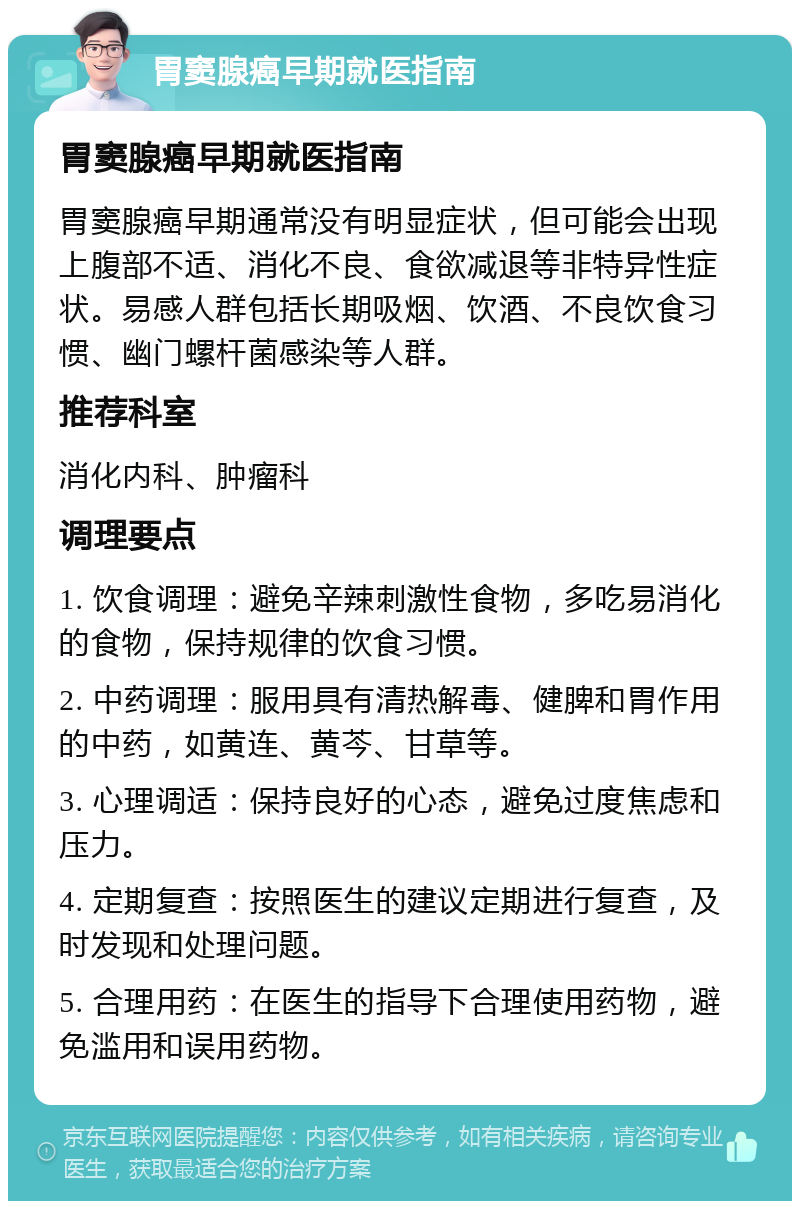 胃窦腺癌早期就医指南 胃窦腺癌早期就医指南 胃窦腺癌早期通常没有明显症状，但可能会出现上腹部不适、消化不良、食欲减退等非特异性症状。易感人群包括长期吸烟、饮酒、不良饮食习惯、幽门螺杆菌感染等人群。 推荐科室 消化内科、肿瘤科 调理要点 1. 饮食调理：避免辛辣刺激性食物，多吃易消化的食物，保持规律的饮食习惯。 2. 中药调理：服用具有清热解毒、健脾和胃作用的中药，如黄连、黄芩、甘草等。 3. 心理调适：保持良好的心态，避免过度焦虑和压力。 4. 定期复查：按照医生的建议定期进行复查，及时发现和处理问题。 5. 合理用药：在医生的指导下合理使用药物，避免滥用和误用药物。