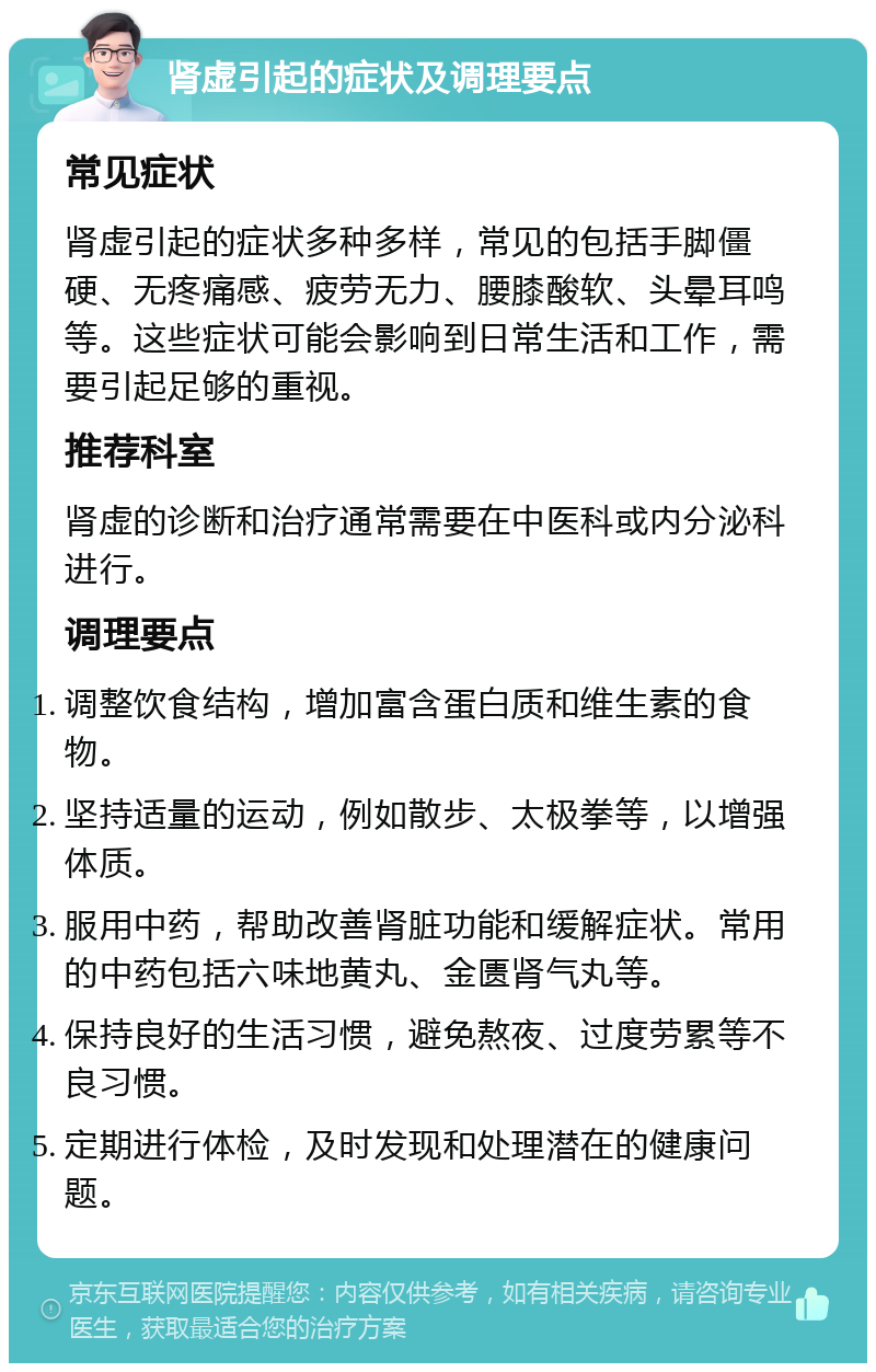 肾虚引起的症状及调理要点 常见症状 肾虚引起的症状多种多样，常见的包括手脚僵硬、无疼痛感、疲劳无力、腰膝酸软、头晕耳鸣等。这些症状可能会影响到日常生活和工作，需要引起足够的重视。 推荐科室 肾虚的诊断和治疗通常需要在中医科或内分泌科进行。 调理要点 调整饮食结构，增加富含蛋白质和维生素的食物。 坚持适量的运动，例如散步、太极拳等，以增强体质。 服用中药，帮助改善肾脏功能和缓解症状。常用的中药包括六味地黄丸、金匮肾气丸等。 保持良好的生活习惯，避免熬夜、过度劳累等不良习惯。 定期进行体检，及时发现和处理潜在的健康问题。