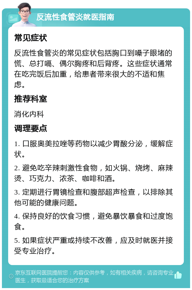 反流性食管炎就医指南 常见症状 反流性食管炎的常见症状包括胸口到嗓子眼堵的慌、总打嗝、偶尔胸疼和后背疼。这些症状通常在吃完饭后加重，给患者带来很大的不适和焦虑。 推荐科室 消化内科 调理要点 1. 口服奥美拉唑等药物以减少胃酸分泌，缓解症状。 2. 避免吃辛辣刺激性食物，如火锅、烧烤、麻辣烫、巧克力、浓茶、咖啡和酒。 3. 定期进行胃镜检查和腹部超声检查，以排除其他可能的健康问题。 4. 保持良好的饮食习惯，避免暴饮暴食和过度饱食。 5. 如果症状严重或持续不改善，应及时就医并接受专业治疗。