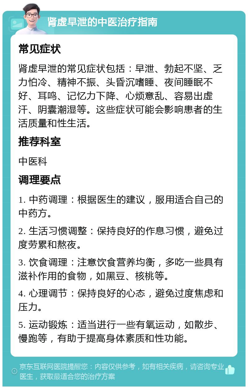 肾虚早泄的中医治疗指南 常见症状 肾虚早泄的常见症状包括：早泄、勃起不坚、乏力怕冷、精神不振、头昏沉嗜睡、夜间睡眠不好、耳鸣、记忆力下降、心烦意乱、容易出虚汗、阴囊潮湿等。这些症状可能会影响患者的生活质量和性生活。 推荐科室 中医科 调理要点 1. 中药调理：根据医生的建议，服用适合自己的中药方。 2. 生活习惯调整：保持良好的作息习惯，避免过度劳累和熬夜。 3. 饮食调理：注意饮食营养均衡，多吃一些具有滋补作用的食物，如黑豆、核桃等。 4. 心理调节：保持良好的心态，避免过度焦虑和压力。 5. 运动锻炼：适当进行一些有氧运动，如散步、慢跑等，有助于提高身体素质和性功能。