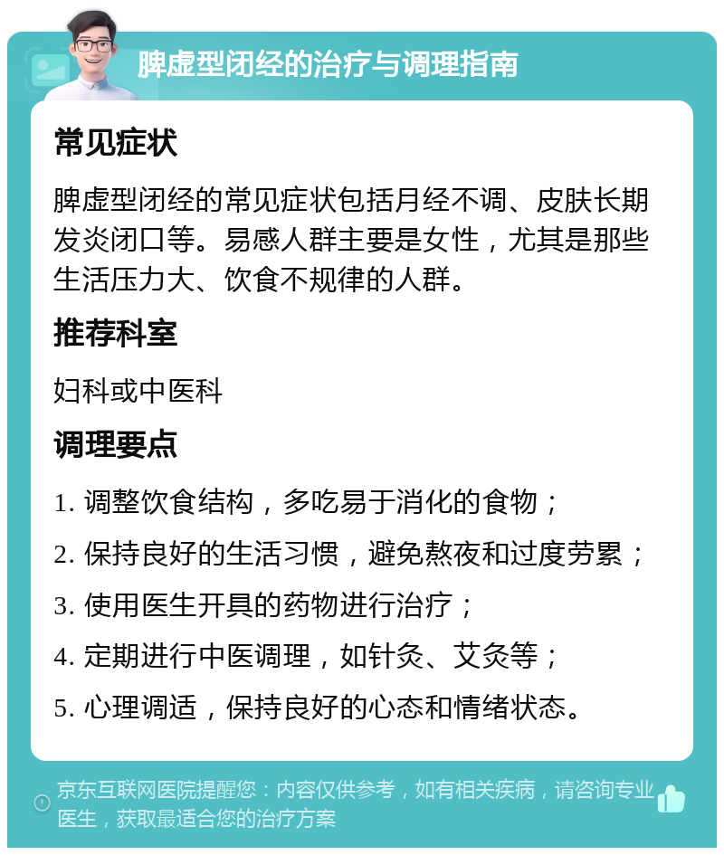 脾虚型闭经的治疗与调理指南 常见症状 脾虚型闭经的常见症状包括月经不调、皮肤长期发炎闭口等。易感人群主要是女性，尤其是那些生活压力大、饮食不规律的人群。 推荐科室 妇科或中医科 调理要点 1. 调整饮食结构，多吃易于消化的食物； 2. 保持良好的生活习惯，避免熬夜和过度劳累； 3. 使用医生开具的药物进行治疗； 4. 定期进行中医调理，如针灸、艾灸等； 5. 心理调适，保持良好的心态和情绪状态。