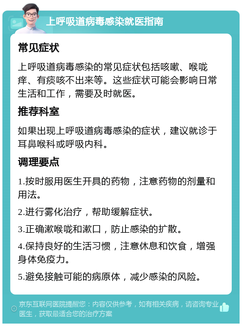 上呼吸道病毒感染就医指南 常见症状 上呼吸道病毒感染的常见症状包括咳嗽、喉咙痒、有痰咳不出来等。这些症状可能会影响日常生活和工作，需要及时就医。 推荐科室 如果出现上呼吸道病毒感染的症状，建议就诊于耳鼻喉科或呼吸内科。 调理要点 1.按时服用医生开具的药物，注意药物的剂量和用法。 2.进行雾化治疗，帮助缓解症状。 3.正确漱喉咙和漱口，防止感染的扩散。 4.保持良好的生活习惯，注意休息和饮食，增强身体免疫力。 5.避免接触可能的病原体，减少感染的风险。