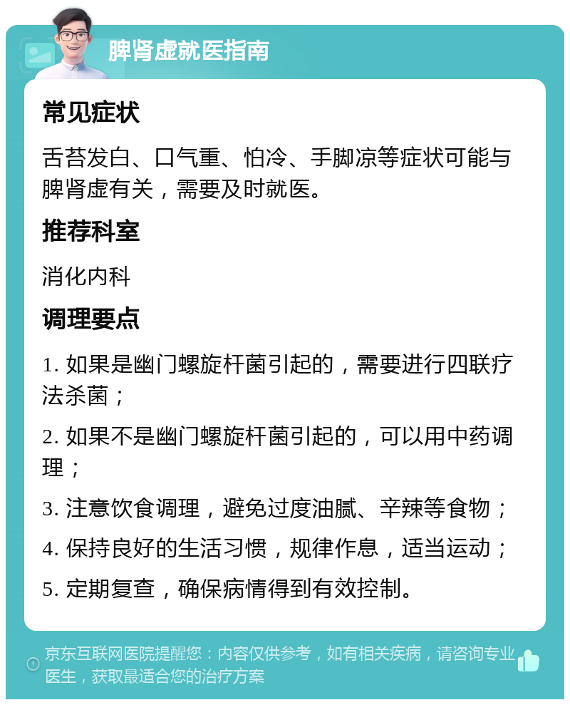 脾肾虚就医指南 常见症状 舌苔发白、口气重、怕冷、手脚凉等症状可能与脾肾虚有关，需要及时就医。 推荐科室 消化内科 调理要点 1. 如果是幽门螺旋杆菌引起的，需要进行四联疗法杀菌； 2. 如果不是幽门螺旋杆菌引起的，可以用中药调理； 3. 注意饮食调理，避免过度油腻、辛辣等食物； 4. 保持良好的生活习惯，规律作息，适当运动； 5. 定期复查，确保病情得到有效控制。