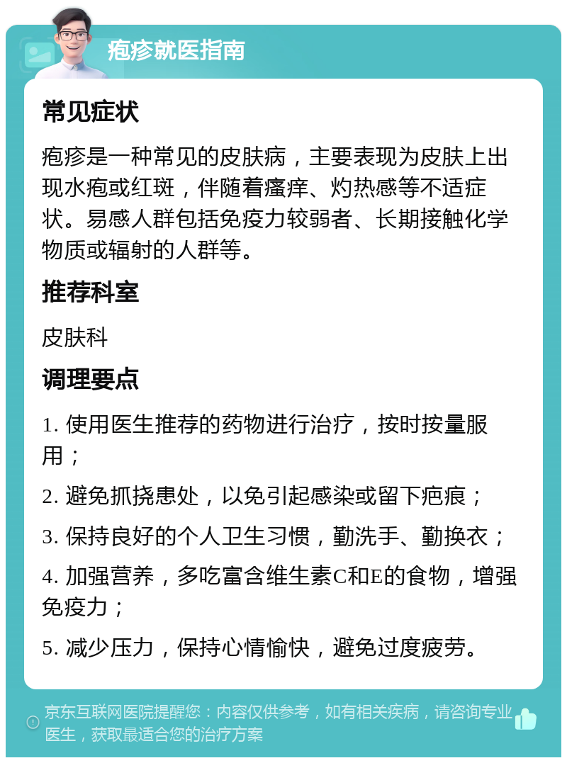 疱疹就医指南 常见症状 疱疹是一种常见的皮肤病，主要表现为皮肤上出现水疱或红斑，伴随着瘙痒、灼热感等不适症状。易感人群包括免疫力较弱者、长期接触化学物质或辐射的人群等。 推荐科室 皮肤科 调理要点 1. 使用医生推荐的药物进行治疗，按时按量服用； 2. 避免抓挠患处，以免引起感染或留下疤痕； 3. 保持良好的个人卫生习惯，勤洗手、勤换衣； 4. 加强营养，多吃富含维生素C和E的食物，增强免疫力； 5. 减少压力，保持心情愉快，避免过度疲劳。