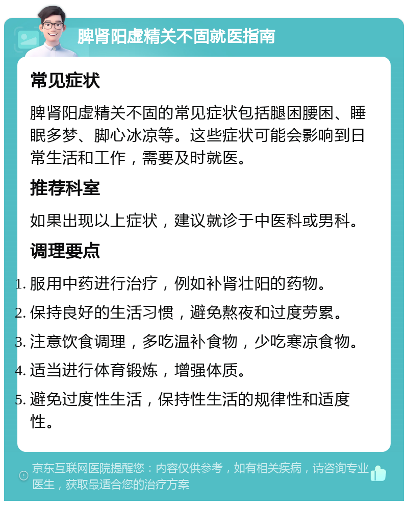 脾肾阳虚精关不固就医指南 常见症状 脾肾阳虚精关不固的常见症状包括腿困腰困、睡眠多梦、脚心冰凉等。这些症状可能会影响到日常生活和工作，需要及时就医。 推荐科室 如果出现以上症状，建议就诊于中医科或男科。 调理要点 服用中药进行治疗，例如补肾壮阳的药物。 保持良好的生活习惯，避免熬夜和过度劳累。 注意饮食调理，多吃温补食物，少吃寒凉食物。 适当进行体育锻炼，增强体质。 避免过度性生活，保持性生活的规律性和适度性。