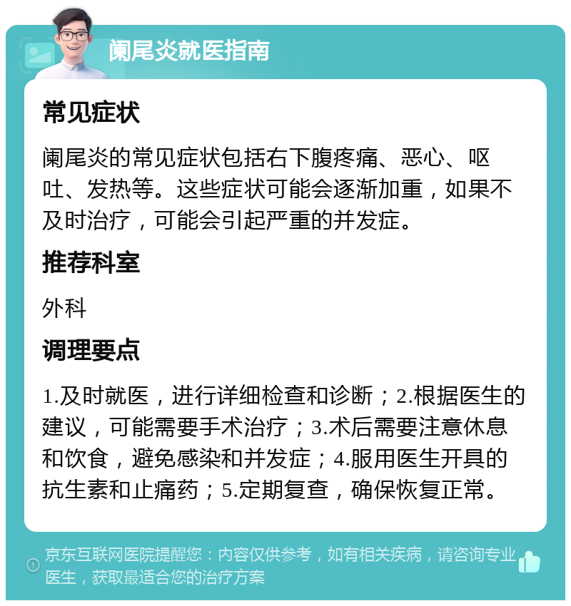 阑尾炎就医指南 常见症状 阑尾炎的常见症状包括右下腹疼痛、恶心、呕吐、发热等。这些症状可能会逐渐加重，如果不及时治疗，可能会引起严重的并发症。 推荐科室 外科 调理要点 1.及时就医，进行详细检查和诊断；2.根据医生的建议，可能需要手术治疗；3.术后需要注意休息和饮食，避免感染和并发症；4.服用医生开具的抗生素和止痛药；5.定期复查，确保恢复正常。