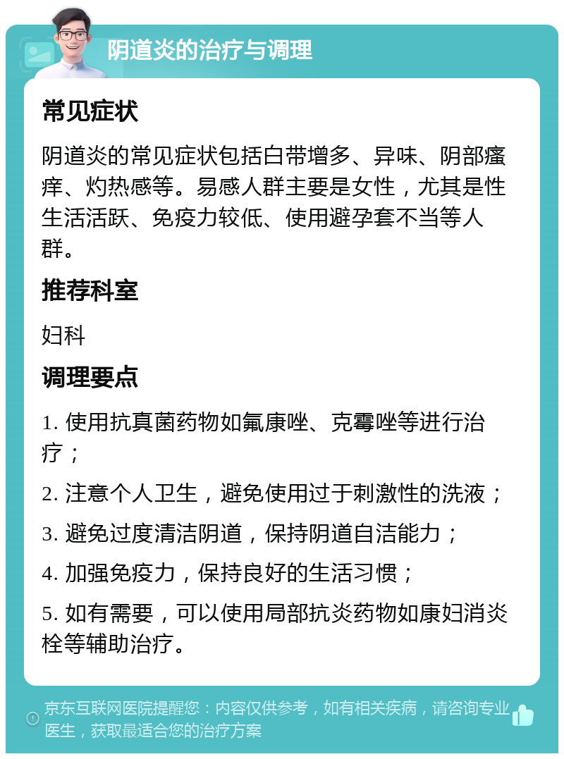 阴道炎的治疗与调理 常见症状 阴道炎的常见症状包括白带增多、异味、阴部瘙痒、灼热感等。易感人群主要是女性，尤其是性生活活跃、免疫力较低、使用避孕套不当等人群。 推荐科室 妇科 调理要点 1. 使用抗真菌药物如氟康唑、克霉唑等进行治疗； 2. 注意个人卫生，避免使用过于刺激性的洗液； 3. 避免过度清洁阴道，保持阴道自洁能力； 4. 加强免疫力，保持良好的生活习惯； 5. 如有需要，可以使用局部抗炎药物如康妇消炎栓等辅助治疗。