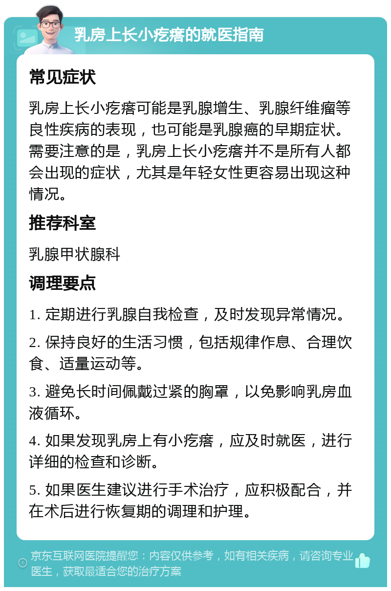 乳房上长小疙瘩的就医指南 常见症状 乳房上长小疙瘩可能是乳腺增生、乳腺纤维瘤等良性疾病的表现，也可能是乳腺癌的早期症状。需要注意的是，乳房上长小疙瘩并不是所有人都会出现的症状，尤其是年轻女性更容易出现这种情况。 推荐科室 乳腺甲状腺科 调理要点 1. 定期进行乳腺自我检查，及时发现异常情况。 2. 保持良好的生活习惯，包括规律作息、合理饮食、适量运动等。 3. 避免长时间佩戴过紧的胸罩，以免影响乳房血液循环。 4. 如果发现乳房上有小疙瘩，应及时就医，进行详细的检查和诊断。 5. 如果医生建议进行手术治疗，应积极配合，并在术后进行恢复期的调理和护理。