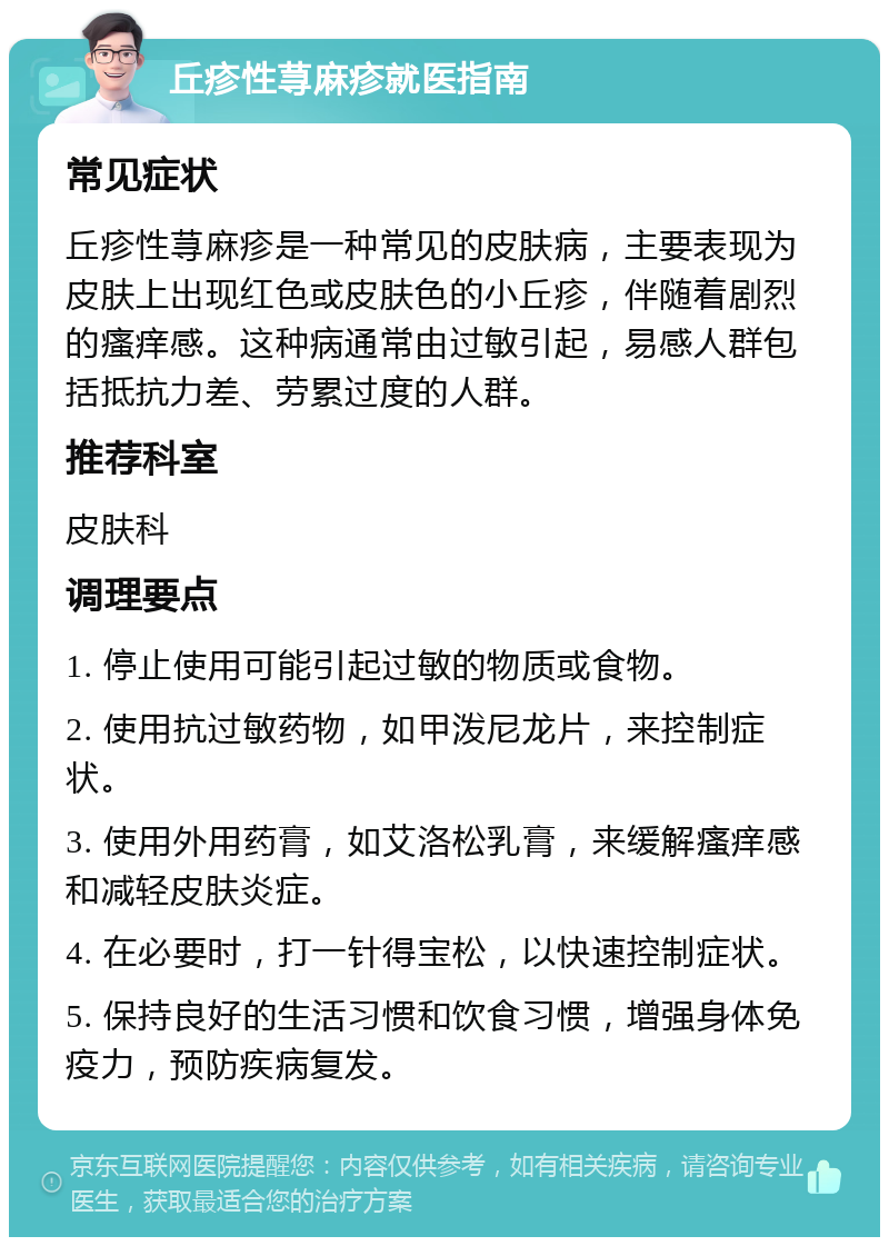 丘疹性荨麻疹就医指南 常见症状 丘疹性荨麻疹是一种常见的皮肤病，主要表现为皮肤上出现红色或皮肤色的小丘疹，伴随着剧烈的瘙痒感。这种病通常由过敏引起，易感人群包括抵抗力差、劳累过度的人群。 推荐科室 皮肤科 调理要点 1. 停止使用可能引起过敏的物质或食物。 2. 使用抗过敏药物，如甲泼尼龙片，来控制症状。 3. 使用外用药膏，如艾洛松乳膏，来缓解瘙痒感和减轻皮肤炎症。 4. 在必要时，打一针得宝松，以快速控制症状。 5. 保持良好的生活习惯和饮食习惯，增强身体免疫力，预防疾病复发。