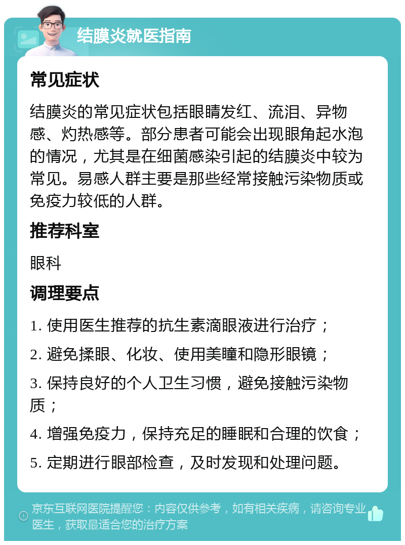 结膜炎就医指南 常见症状 结膜炎的常见症状包括眼睛发红、流泪、异物感、灼热感等。部分患者可能会出现眼角起水泡的情况，尤其是在细菌感染引起的结膜炎中较为常见。易感人群主要是那些经常接触污染物质或免疫力较低的人群。 推荐科室 眼科 调理要点 1. 使用医生推荐的抗生素滴眼液进行治疗； 2. 避免揉眼、化妆、使用美瞳和隐形眼镜； 3. 保持良好的个人卫生习惯，避免接触污染物质； 4. 增强免疫力，保持充足的睡眠和合理的饮食； 5. 定期进行眼部检查，及时发现和处理问题。