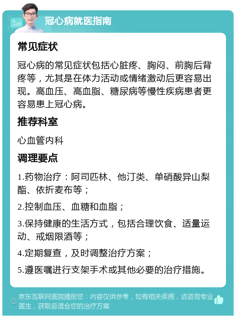 冠心病就医指南 常见症状 冠心病的常见症状包括心脏疼、胸闷、前胸后背疼等，尤其是在体力活动或情绪激动后更容易出现。高血压、高血脂、糖尿病等慢性疾病患者更容易患上冠心病。 推荐科室 心血管内科 调理要点 1.药物治疗：阿司匹林、他汀类、单硝酸异山梨酯、依折麦布等； 2.控制血压、血糖和血脂； 3.保持健康的生活方式，包括合理饮食、适量运动、戒烟限酒等； 4.定期复查，及时调整治疗方案； 5.遵医嘱进行支架手术或其他必要的治疗措施。