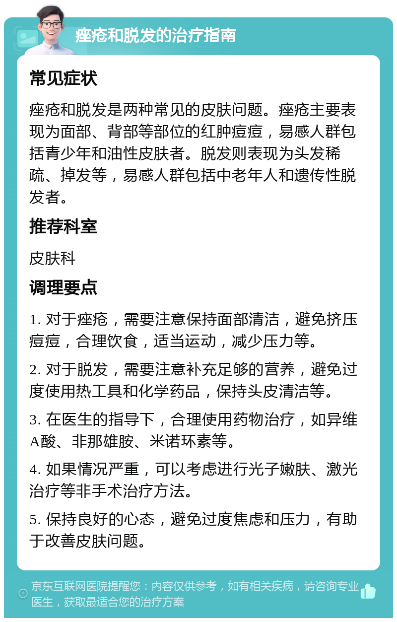 痤疮和脱发的治疗指南 常见症状 痤疮和脱发是两种常见的皮肤问题。痤疮主要表现为面部、背部等部位的红肿痘痘，易感人群包括青少年和油性皮肤者。脱发则表现为头发稀疏、掉发等，易感人群包括中老年人和遗传性脱发者。 推荐科室 皮肤科 调理要点 1. 对于痤疮，需要注意保持面部清洁，避免挤压痘痘，合理饮食，适当运动，减少压力等。 2. 对于脱发，需要注意补充足够的营养，避免过度使用热工具和化学药品，保持头皮清洁等。 3. 在医生的指导下，合理使用药物治疗，如异维A酸、非那雄胺、米诺环素等。 4. 如果情况严重，可以考虑进行光子嫩肤、激光治疗等非手术治疗方法。 5. 保持良好的心态，避免过度焦虑和压力，有助于改善皮肤问题。