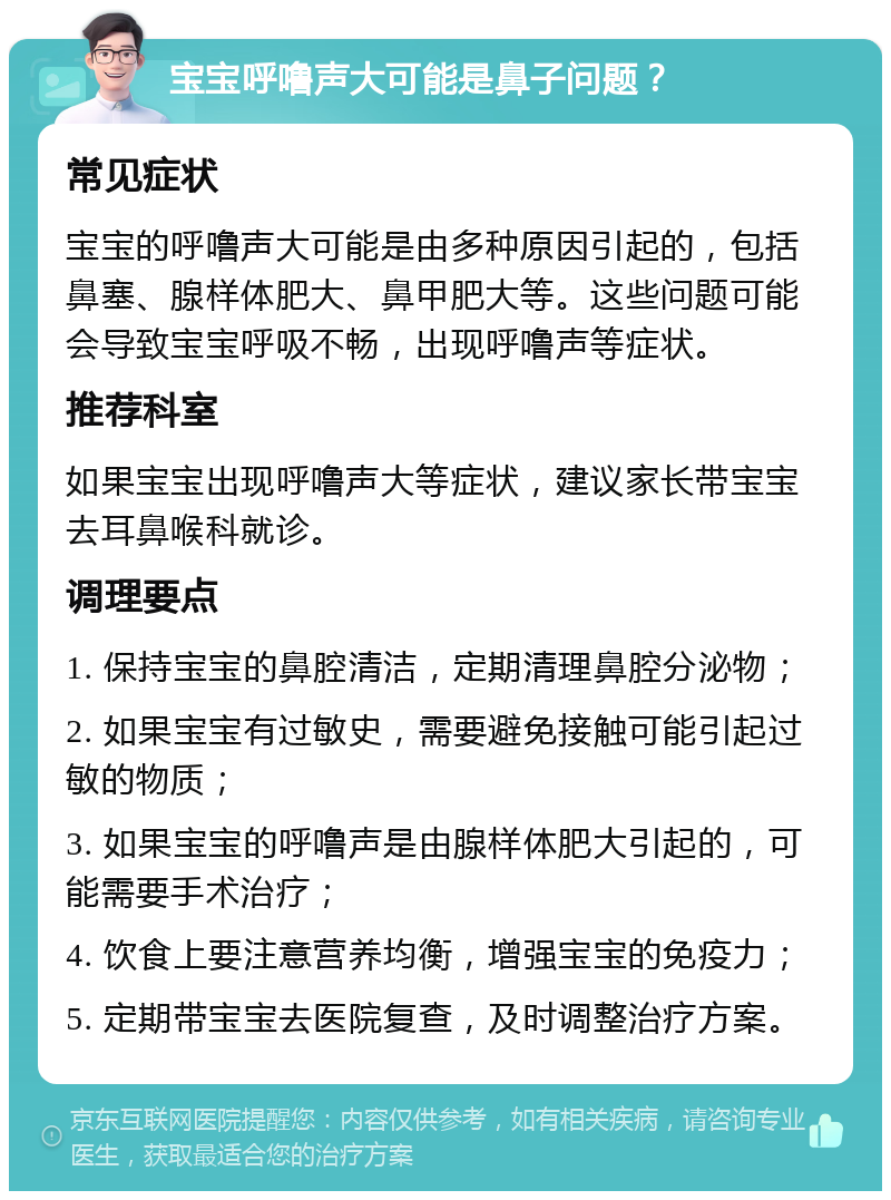 宝宝呼噜声大可能是鼻子问题？ 常见症状 宝宝的呼噜声大可能是由多种原因引起的，包括鼻塞、腺样体肥大、鼻甲肥大等。这些问题可能会导致宝宝呼吸不畅，出现呼噜声等症状。 推荐科室 如果宝宝出现呼噜声大等症状，建议家长带宝宝去耳鼻喉科就诊。 调理要点 1. 保持宝宝的鼻腔清洁，定期清理鼻腔分泌物； 2. 如果宝宝有过敏史，需要避免接触可能引起过敏的物质； 3. 如果宝宝的呼噜声是由腺样体肥大引起的，可能需要手术治疗； 4. 饮食上要注意营养均衡，增强宝宝的免疫力； 5. 定期带宝宝去医院复查，及时调整治疗方案。