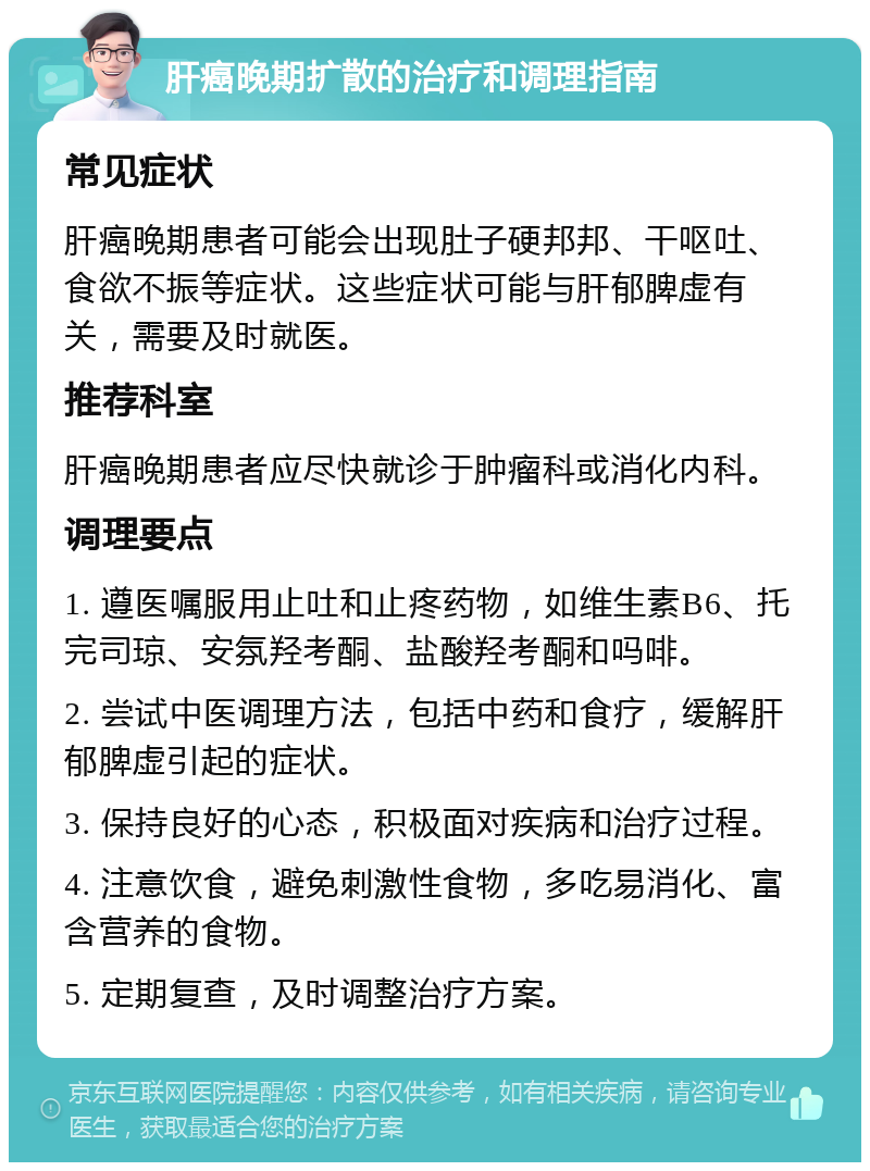 肝癌晚期扩散的治疗和调理指南 常见症状 肝癌晚期患者可能会出现肚子硬邦邦、干呕吐、食欲不振等症状。这些症状可能与肝郁脾虚有关，需要及时就医。 推荐科室 肝癌晚期患者应尽快就诊于肿瘤科或消化内科。 调理要点 1. 遵医嘱服用止吐和止疼药物，如维生素B6、托完司琼、安氛羟考酮、盐酸羟考酮和吗啡。 2. 尝试中医调理方法，包括中药和食疗，缓解肝郁脾虚引起的症状。 3. 保持良好的心态，积极面对疾病和治疗过程。 4. 注意饮食，避免刺激性食物，多吃易消化、富含营养的食物。 5. 定期复查，及时调整治疗方案。